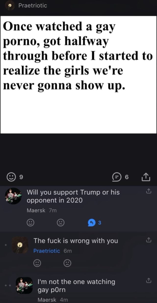 Once watched a gay porno, got halfway through before I started to realize  the girls were never gonna show up. @as Will you support Trump or his  opponent in 2020 Maersk The fuck is wrong with you Im not the one watching  gay pOrn Maersk - iFunny