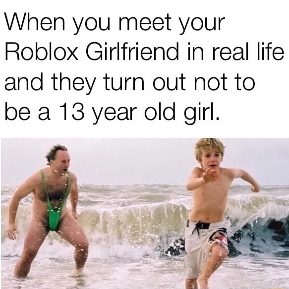 When You Meet Your Roblox Girlfriend In Real Life And They Turn Out Not To Be A 13 Year Old Girl - roblox girlfriend memes