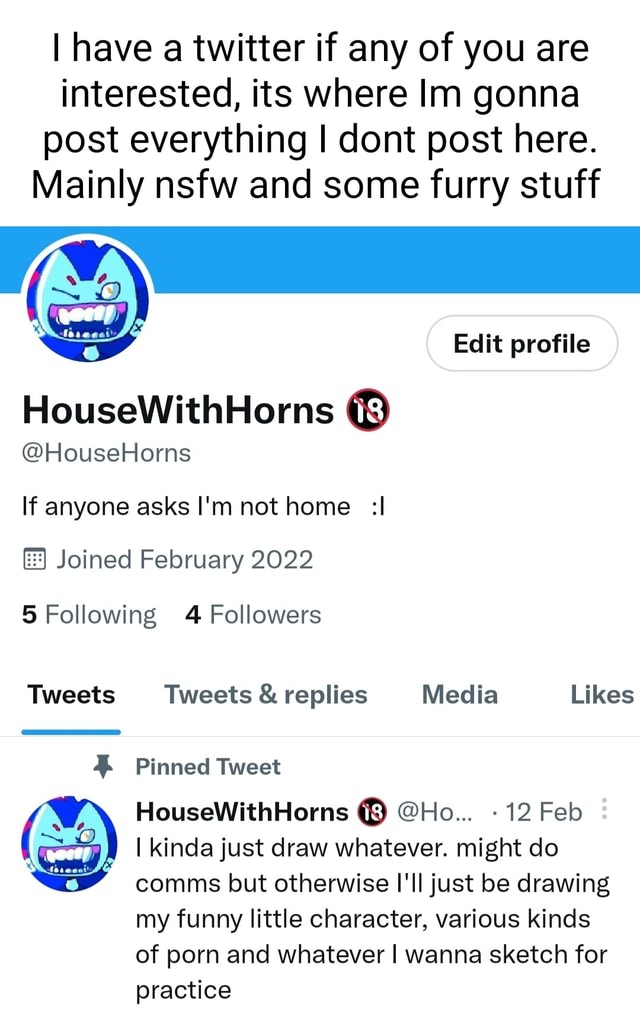 I have a twitter if any of you are interested, its where Im gonna post  everything dont post here. Mainly nsfw and some furry stuff Edit profile  HouseWithHorns @HouseHorns If anyone asks