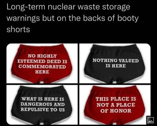Longterm nuclear waste storage warnings but on the backs of booty shorts NO HIGHLY ESTEEMED