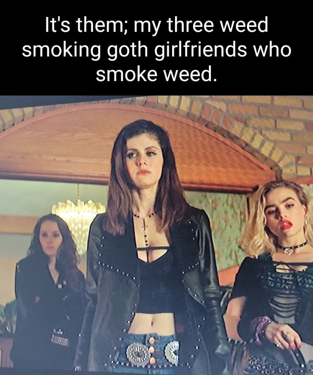 It's them; my three weed smoking goth girlfriends who smoke weed. - iFunny