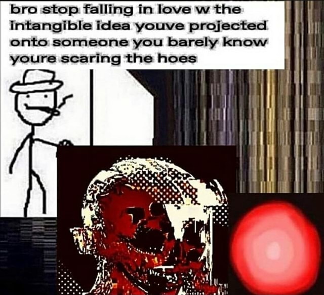 Bro stop falling in love w the intangible idea youve projected onto