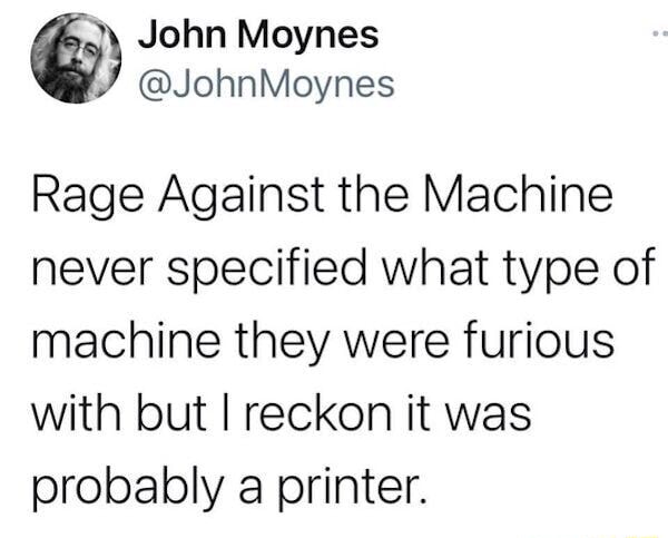 John Moynes Rage Against the Machine never specified what type of machine  they were furious with but I reckon it was probably a printer. - )
