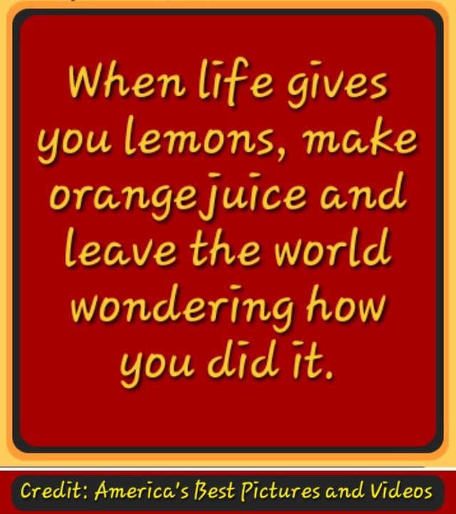 When life gives you lemons, make orange juice and leave the world wondering how you did it
