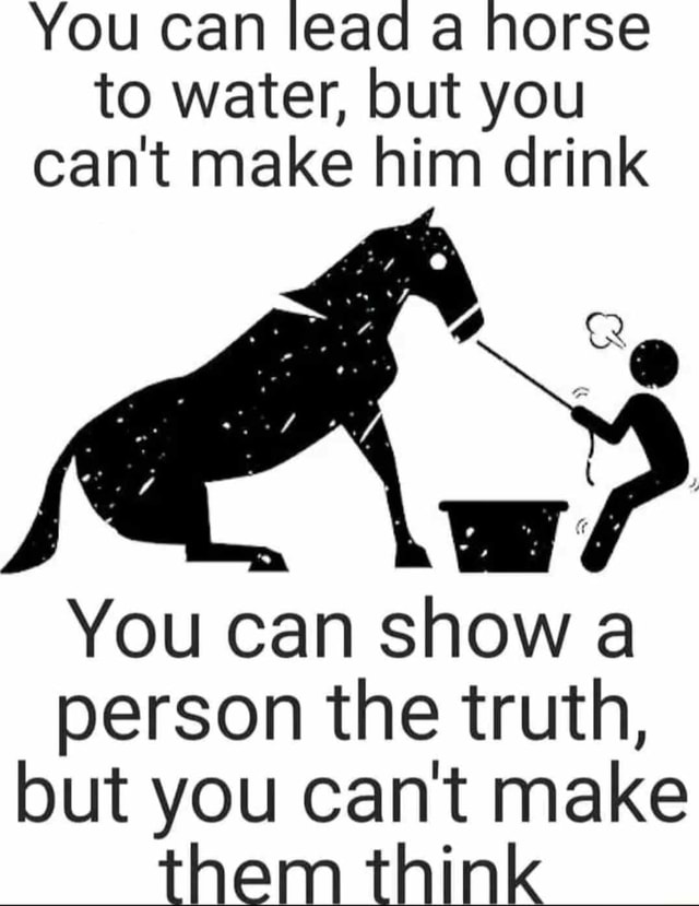 You can lead a horse to water, but you can't make him drink You can ...