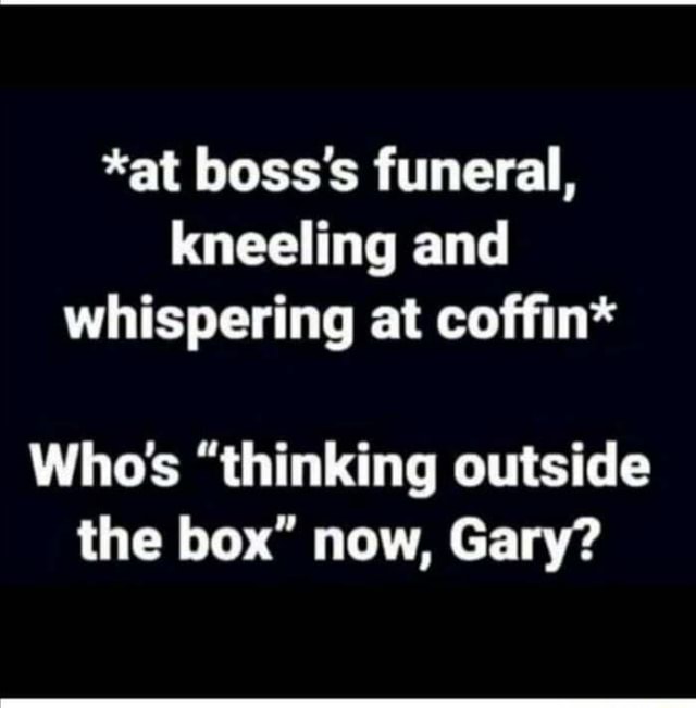 Made me chuckle *at boss's funeral, kneeling and whispering at coffin* Who's "thinking outside