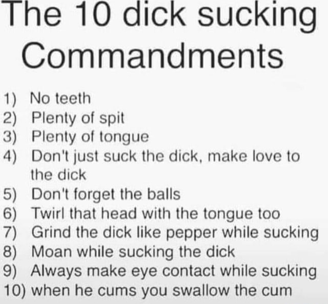 The 10 dick sucking Commandments 1) No teeth 2) Plenty of spit 3) Plenty of tongue 4) Don't just