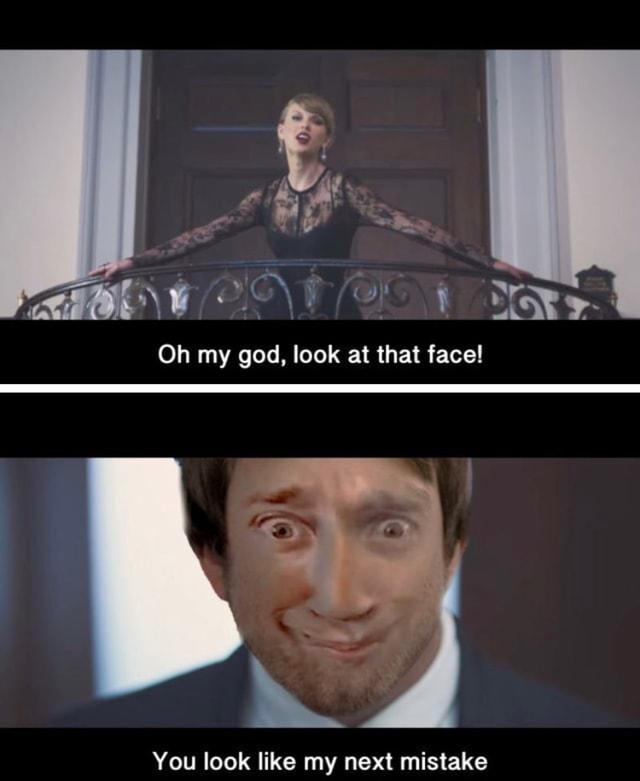 Oh My God Look At That Face Oh my god, look at that face! You look like my next mistake - )