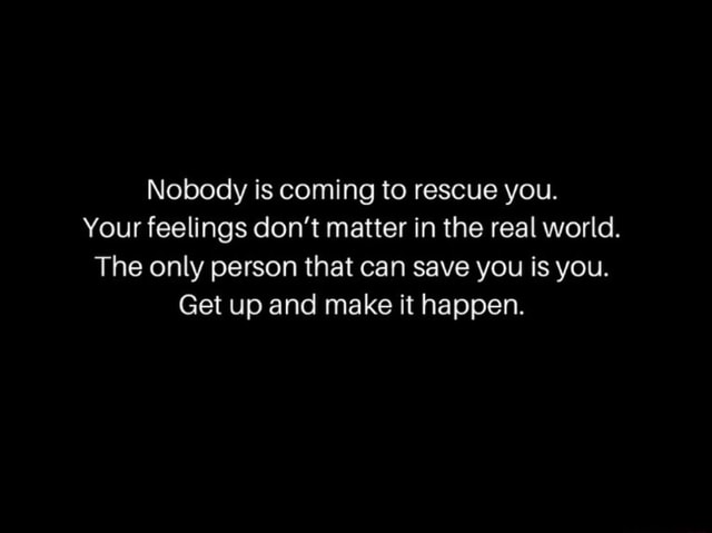 Nobody is coming to rescue you. Your feelings don't matter in the real ...