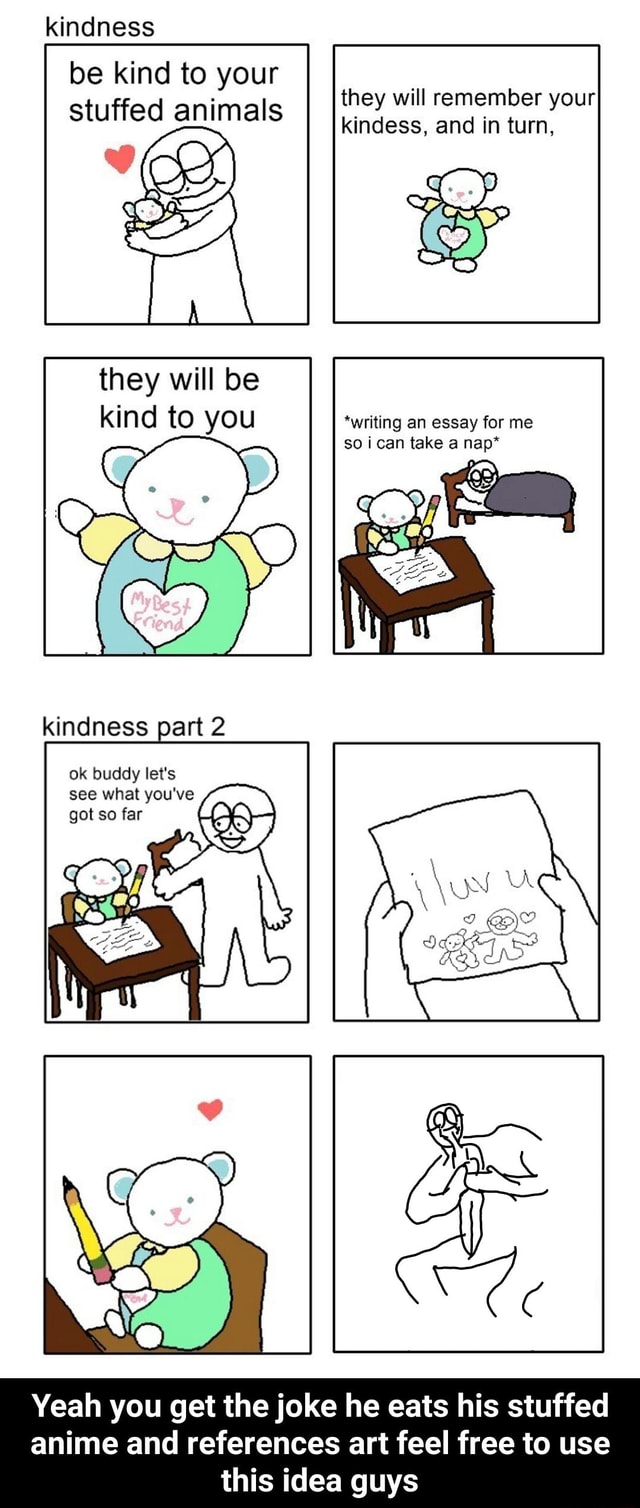 Kindness be kind to your stuffed animals they will kindess, remember and  your turn, they will be kind to you *writing an essay for me so i can take  a nap* indness