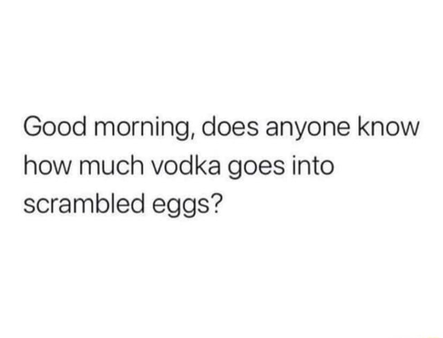 Good morning, does anyone know how much vodka goes into scrambled eggs ...