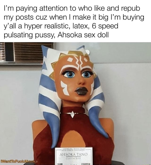 I'm paying attention to who like and repub my posts cuz when I make it big  I'm buying y'all a hyper realistic, latex, 6 speed pulsating pussy, Ahsoka sex  doll - iFunny