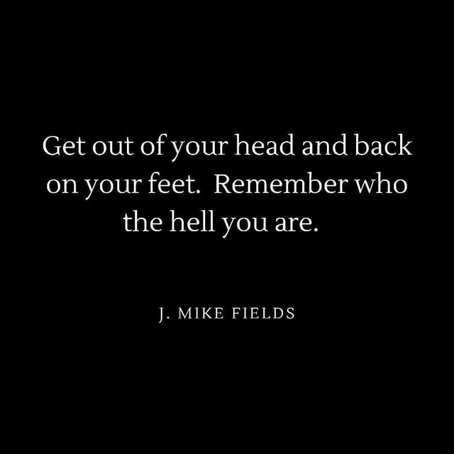 Get out of your head and back on your feet. Remember who the hell you