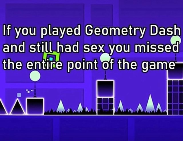 If You Played Geometry Dash And Still Had Sex You Missed The Entire Point Of The Game Ali Ifunny 