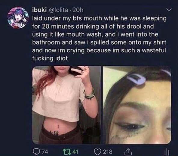 Ibuki @lolita- laid under my bfs mouth while he was sleeping for 20 minutes drinking all of his drool and using it like mouth wash, and i went into the bathroom and saw i spilled some onto my shirt and now im crying because im such a wasteful fucking idiot - ) 