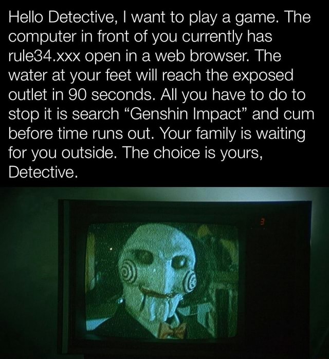 Hello Detective, I want to play a game. The computer in front of you  currently has rule34.xxx open in a web browser. The water at your feet will  reach the exposed outlet in 90 seconds. All you have to do to stop it is  search \