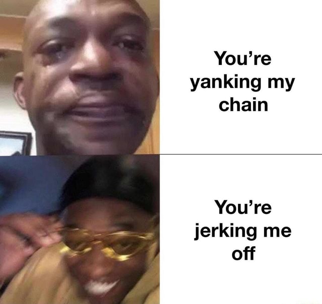 You’re yanking my chain You’re jerking me off iFunny