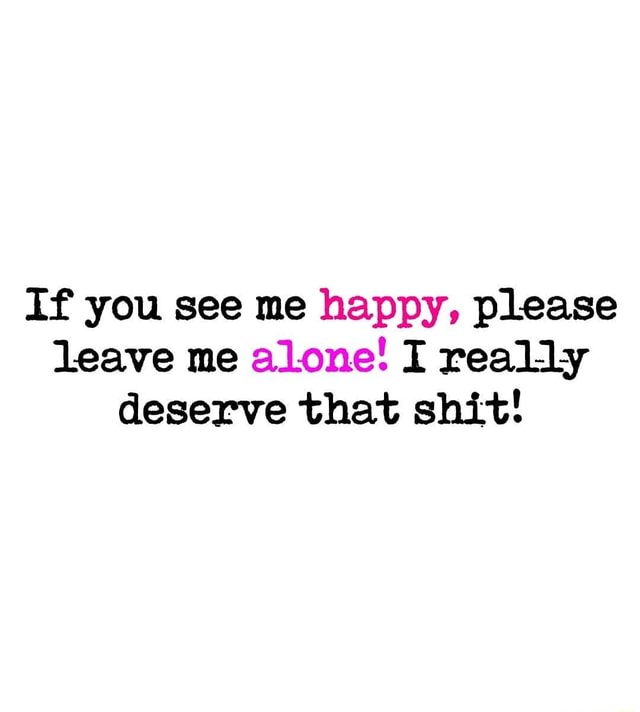 if-you-see-me-happy-please-leave-me-alone-i-really-deserve-that-shit