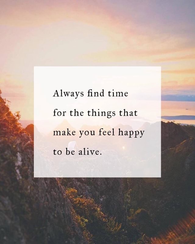 *. Always ﬁnd time for the things that make you feel happy to be alive ...