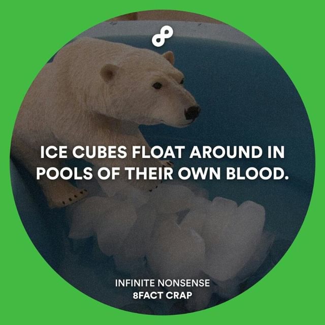ICE CUBES FLOAT AROUND IN POOLS OF THEIR OWN BLOOD. INFINITE NONSENSE