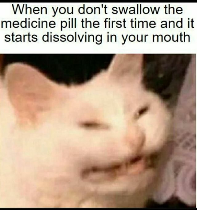 When you don't swallow the medicine pill the first time and it starts