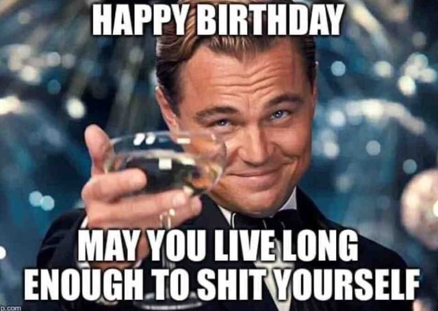 HAPPY BIRTHDAY MAY YOU LIVE LONG ENOUGH TO SHIT YOURSELF - iFunny