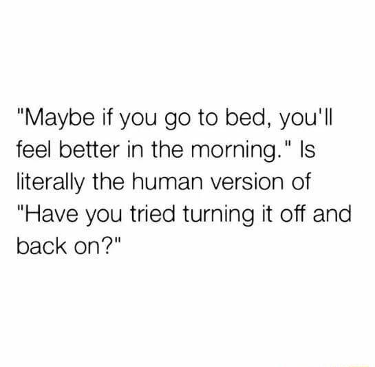 "Maybe if you goto bed, you'll feel better in the morning." ls literally the human version of