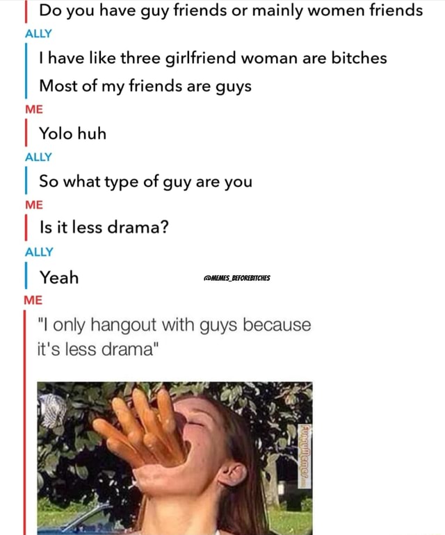 I Do You Have Guy Friends Or Mainly Women Friends Ally I Have Like Three Girlfriend Woman Are Bitches Most Of My Friends Are Guys Me I I So What Type Of