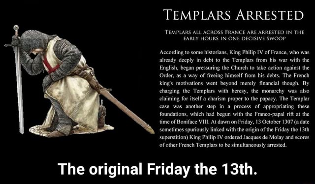 TEMPLARS ARRESTED TEMPLARS ALL ACROSS FRANCE ARE ARRESTED IN THE EARLY  HOURS IN ONE DECISIVE SWOOP According to some histon'ahs, King Philip 1v or  France, who was already deeply in debt to
