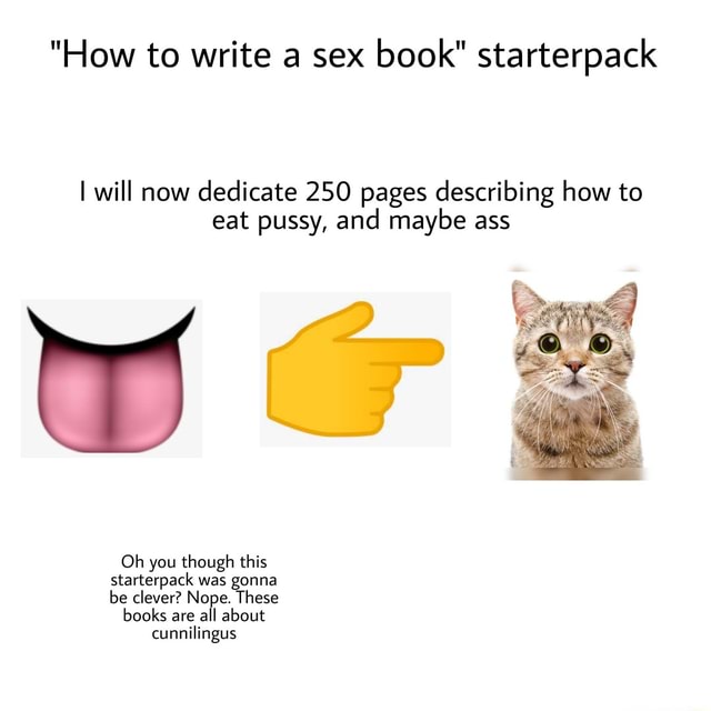 "How to write a sex book" starterpack I will now dedicate 250 pages describing how to eat pussy