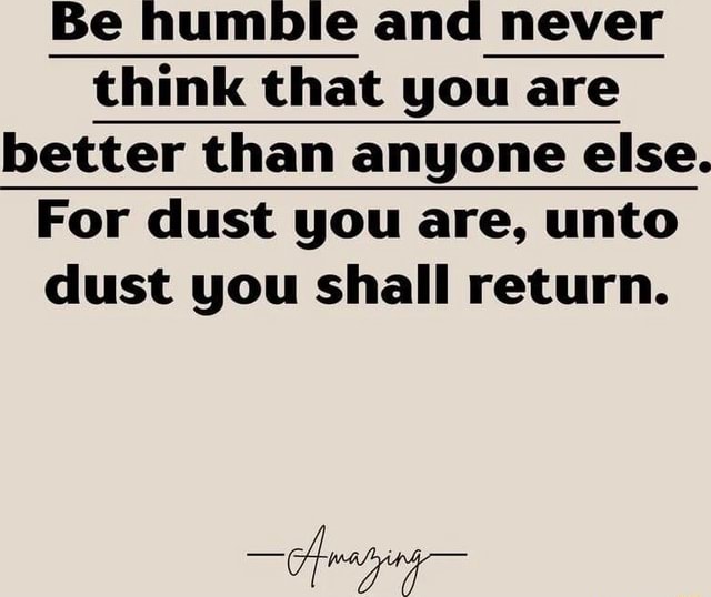 Be humble and never think that you are better than anyone else. For dust you are, unto dust you