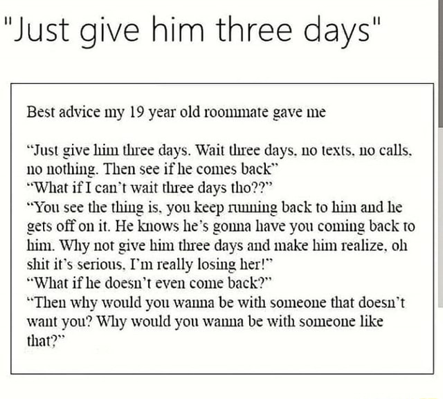 Just Give Him Three Days Best Advice My 19 Year Old Roommate Gave Me Just Give Him Three Days Wait Three Days No Texts No Calls No Nothing Then See If He Just Give Him Three Days Best Advice My 19 Year Old Roommate Gave Me Just Give Him Three Days Wait Three Days No Texts No Calls No Nothing Then See If He