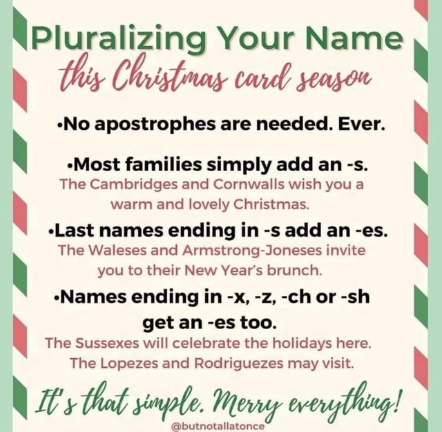 Pluralizing Your Name *No apostrophes are needed. Ever. Most families  simply add an -s. The Cambridges and Cornwalls wish you a warm and lovely  Christmas. (Last names ending in -s add an -