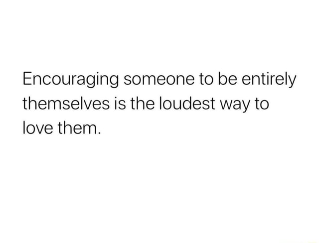 Encouraging someone to be entirely themselves is the loudest way to ...