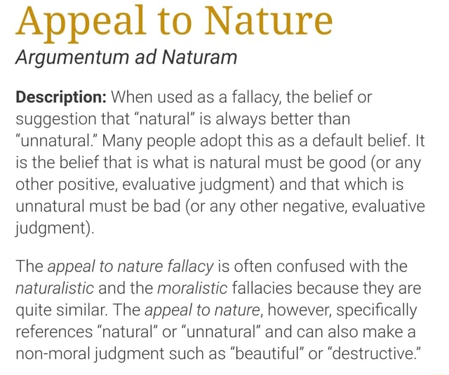 Appeal Nature Argumentum ad Naturam Description: When used as a fallacy, the belief or suggestion that is always better than "unnatural." Many people adopt this as a default belief. It