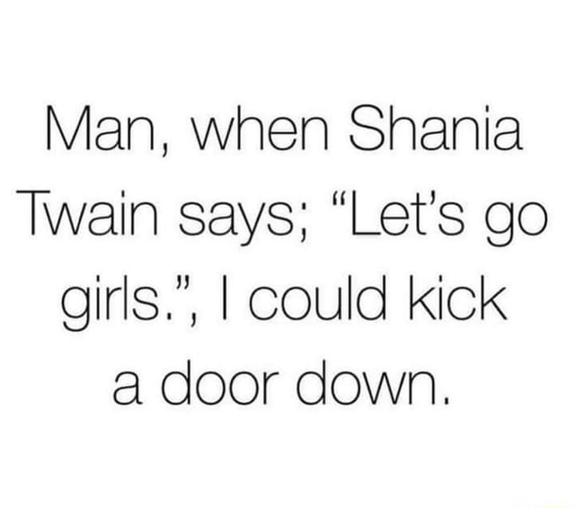 Man, when Shania Twain says; "Let's go girls.", I could kick a door down. iFunny