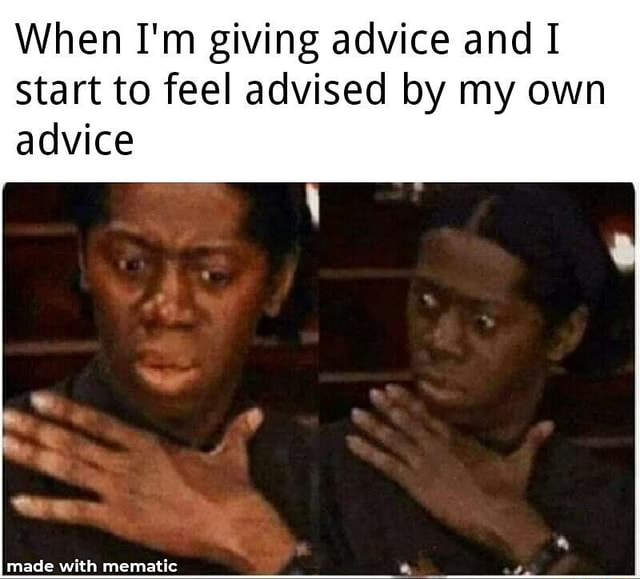 When I'm giving advice and I start to feel advised by my own advice ...