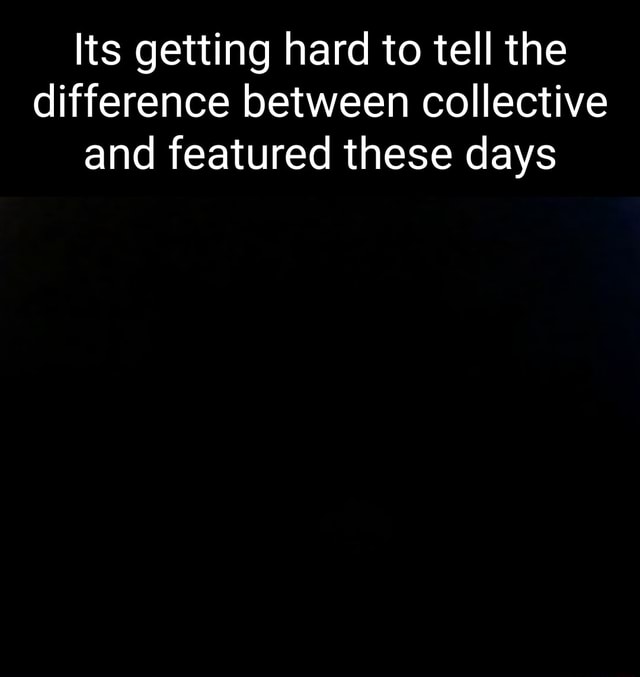 Its getting hard to tell the difference between collective and featured ...