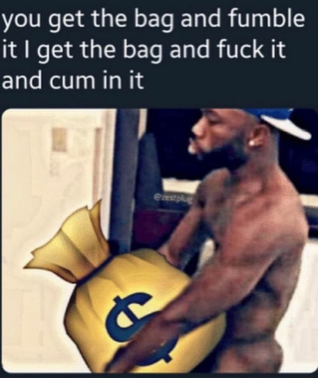 You get the bag and fumble it I get the bag and fuck it and cum in it.