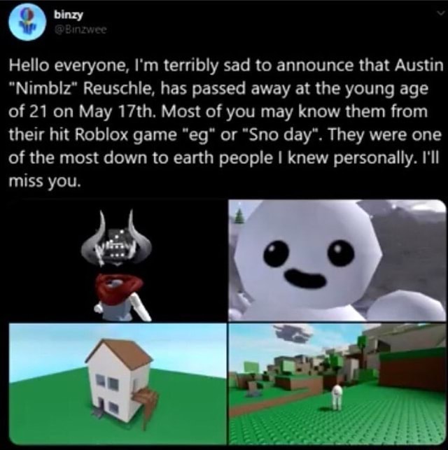Hello Everyone I M Terribly Sad To Announce That Austin Nimbiz Reuschle Has Passed Away At The Young Age Of 21 On May 17th Most Of You May Know Them From Their Hit - sno day roblox