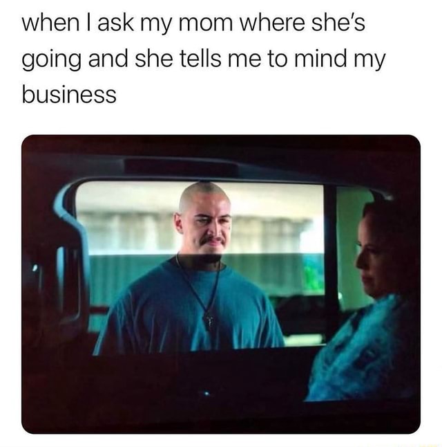 When I ask my mom where she's going and she tells me to mind my ...