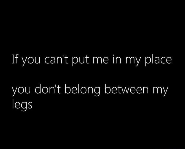 If you can't put me in my place you don't belong between my legs iFunny