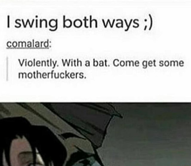 I swing both ways comalard Violently. With a bat. Come get some