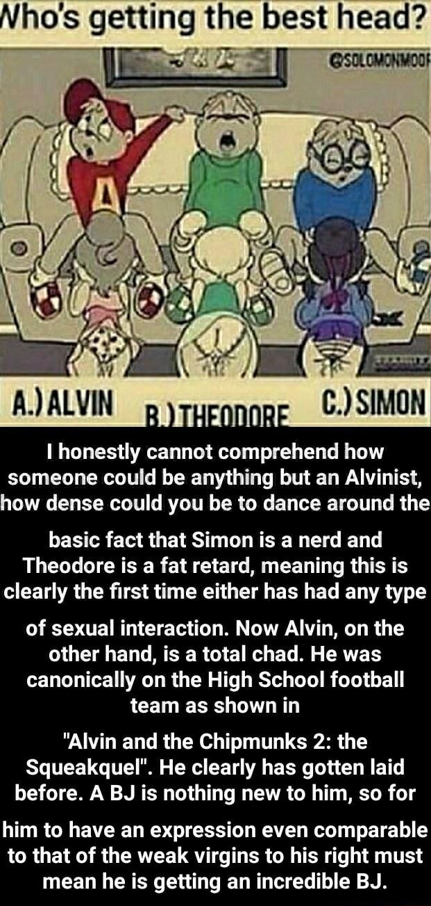Ho's getting the best head? I honestly cannot comprehend how someone could  be anything but an Alvinist, how dense could you be to dance around the  basic fact that Simon is a