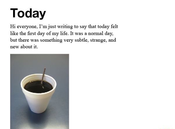 Today Hi everyone, I'm just writing to say that today felt like the first day of my life. It was a normal day, but there was something very subtle, strange, and new