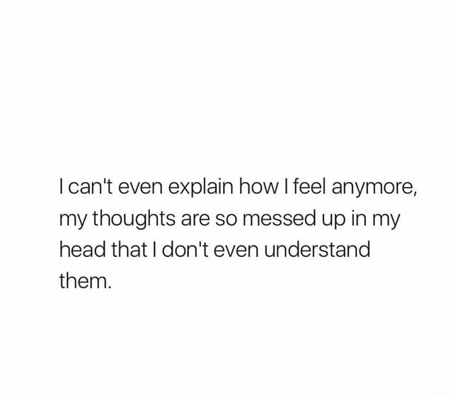 I Can T Even Explain How I Feel Anymore My Thoughts Are So Messed Up In My Head That I Don T Even Understand Them Ifunny