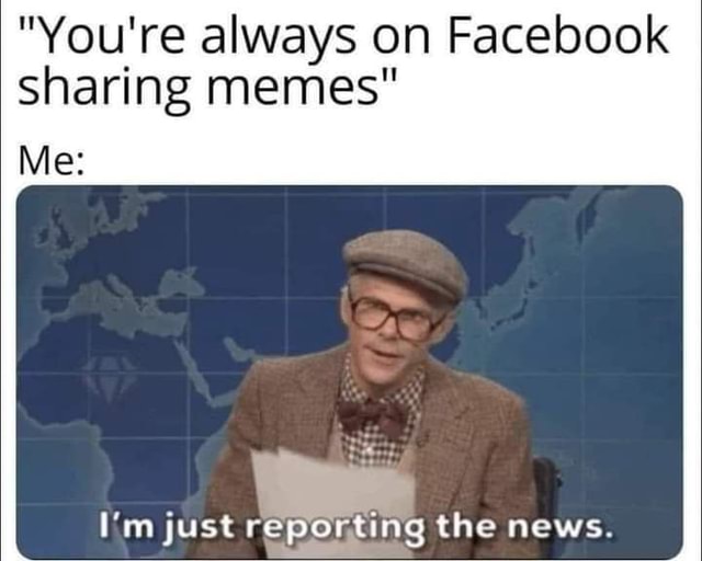 "You're always on Facebook sharing memes" Me: ia, I'm just reporting ...