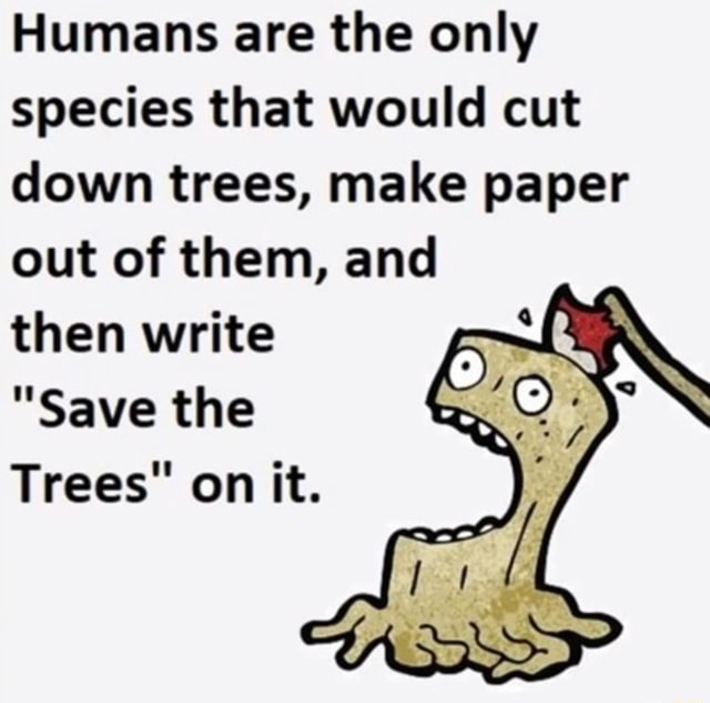 Humans are the only species that would cut down trees, make paper out