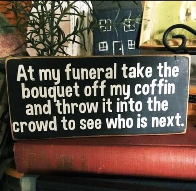 At my funeral take the bouquet off my coffin and throw it into the