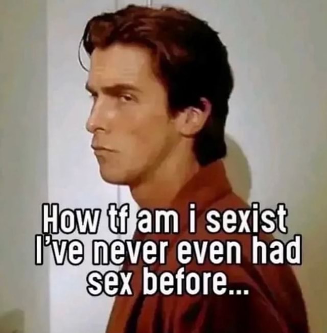 How Tf Am Am Sexist Ve Never Even Had Sex Before Ifunny